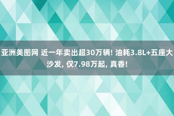 亚洲美图网 近一年卖出超30万辆! 油耗3.8L+五座大沙发， 仅7.98万起， 真香!