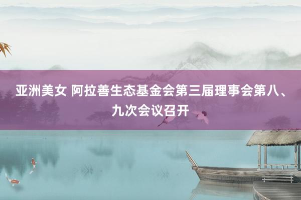 亚洲美女 阿拉善生态基金会第三届理事会第八、九次会议召开