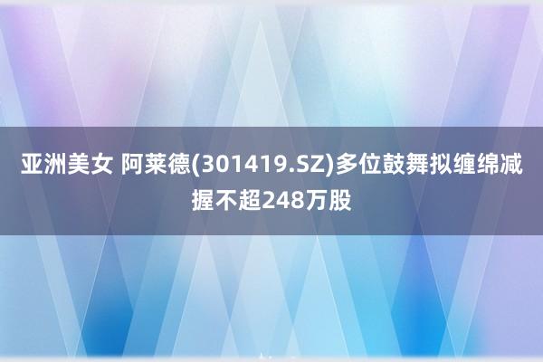 亚洲美女 阿莱德(301419.SZ)多位鼓舞拟缠绵减握不超248万股