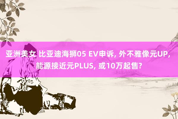 亚洲美女 比亚迪海狮05 EV申诉， 外不雅像元UP， 能源接近元PLUS， 或10万起售?