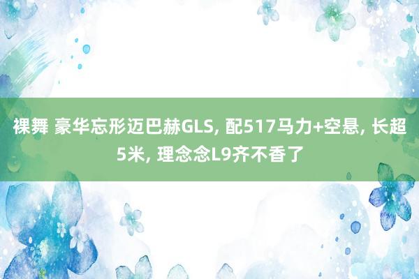 裸舞 豪华忘形迈巴赫GLS， 配517马力+空悬， 长超5米， 理念念L9齐不香了