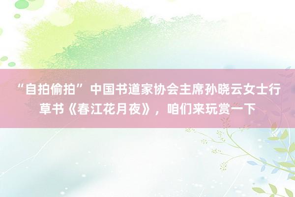 “自拍偷拍” 中国书道家协会主席孙晓云女士行草书《春江花月夜》，咱们来玩赏一下