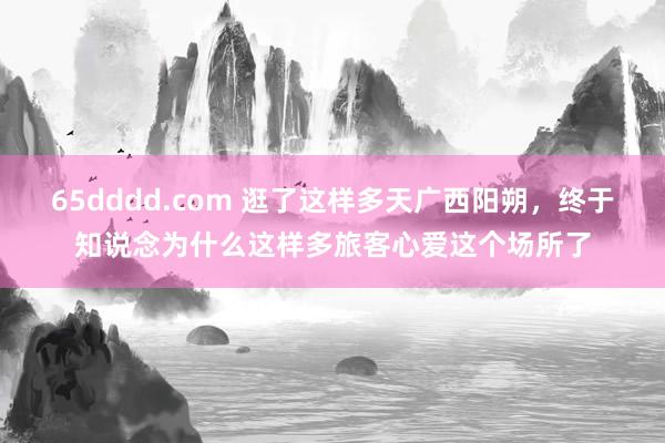 65dddd.com 逛了这样多天广西阳朔，终于知说念为什么这样多旅客心爱这个场所了