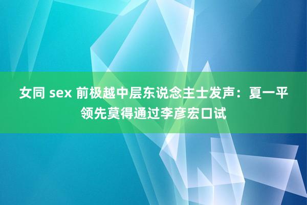 女同 sex 前极越中层东说念主士发声：夏一平领先莫得通过李彦宏口试