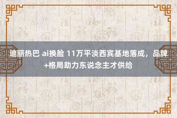 迪丽热巴 ai换脸 11万平淡西宾基地落成，品牌+格局助力东说念主才供给