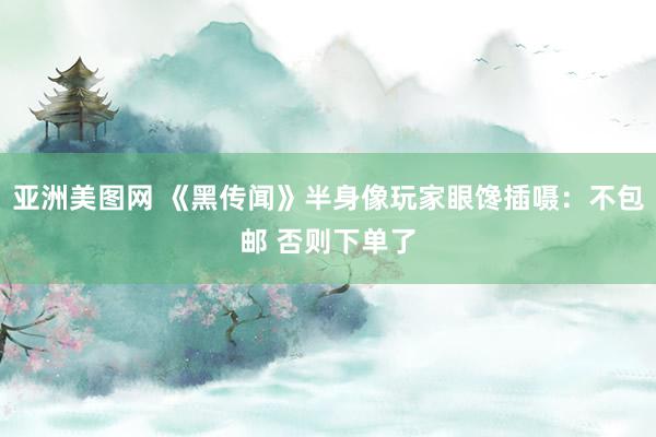 亚洲美图网 《黑传闻》半身像玩家眼馋插嗫：不包邮 否则下单了