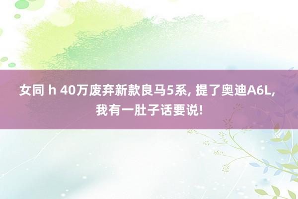 女同 h 40万废弃新款良马5系， 提了奥迪A6L， 我有一肚子话要说!