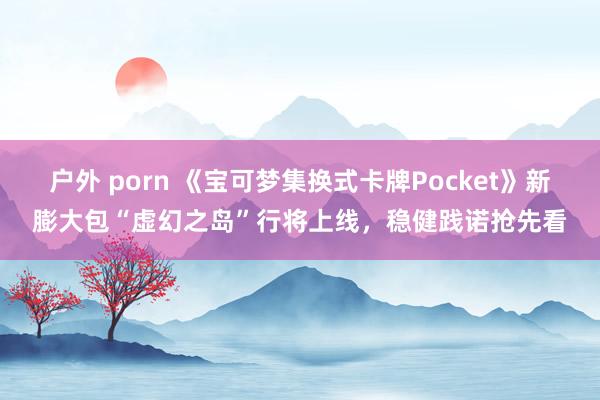 户外 porn 《宝可梦集换式卡牌Pocket》新膨大包“虚幻之岛”行将上线，稳健践诺抢先看