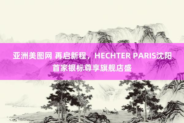 亚洲美图网 再启新程，HECHTER PARIS沈阳首家银标尊享旗舰店盛