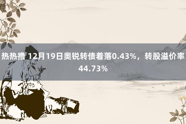 热热撸 12月19日奥锐转债着落0.43%，转股溢价率44.