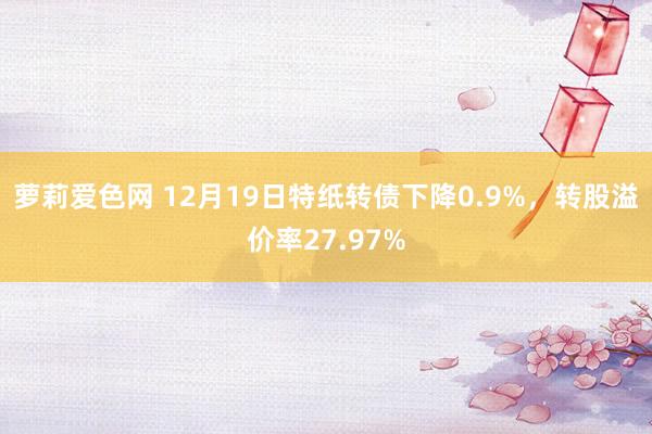 萝莉爱色网 12月19日特纸转债下降0.9%，转股溢价率27