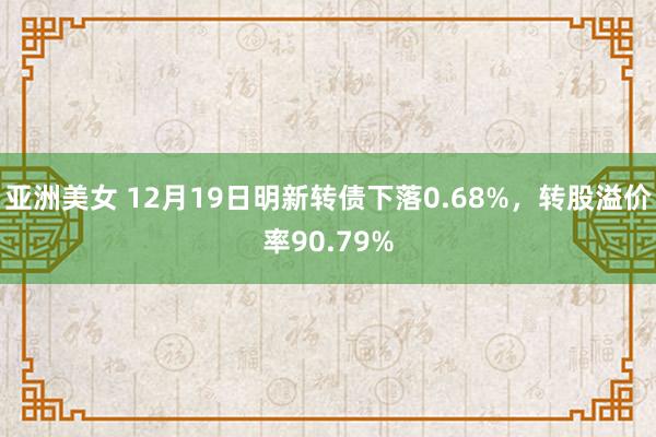 亚洲美女 12月19日明新转债下落0.68%，转股溢价率90