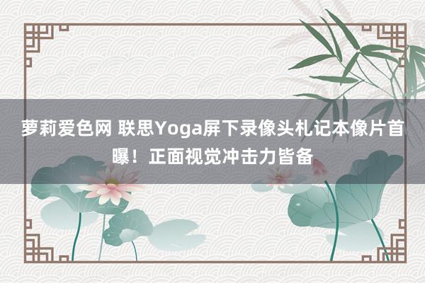 萝莉爱色网 联思Yoga屏下录像头札记本像片首曝！正面视觉冲