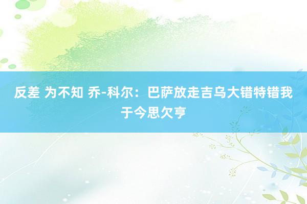 反差 为不知 乔-科尔：巴萨放走吉乌大错特错　我于今思欠亨