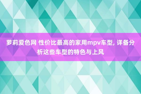 萝莉爱色网 性价比最高的家用mpv车型, 详备分析这些车型的