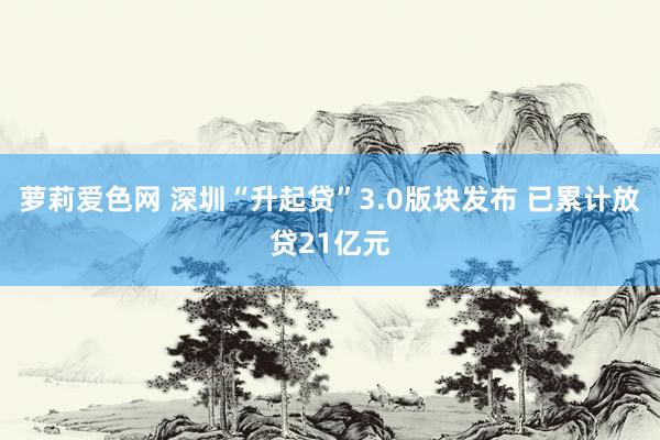 萝莉爱色网 深圳“升起贷”3.0版块发布 已累计放贷21亿元