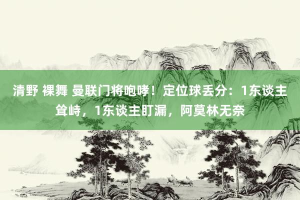 清野 裸舞 曼联门将咆哮！定位球丢分：1东谈主耸峙，1东谈主