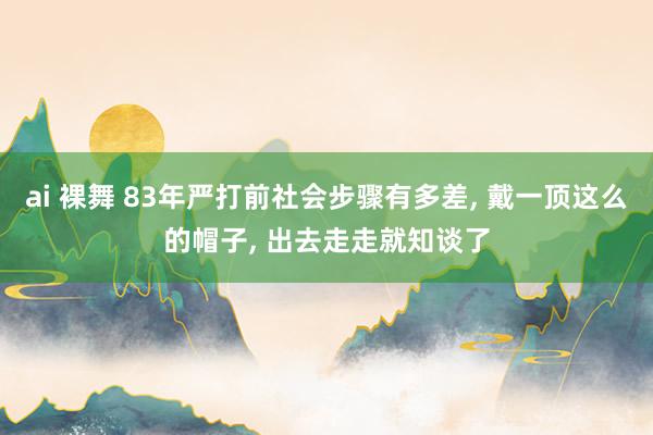 ai 裸舞 83年严打前社会步骤有多差, 戴一顶这么的帽子,