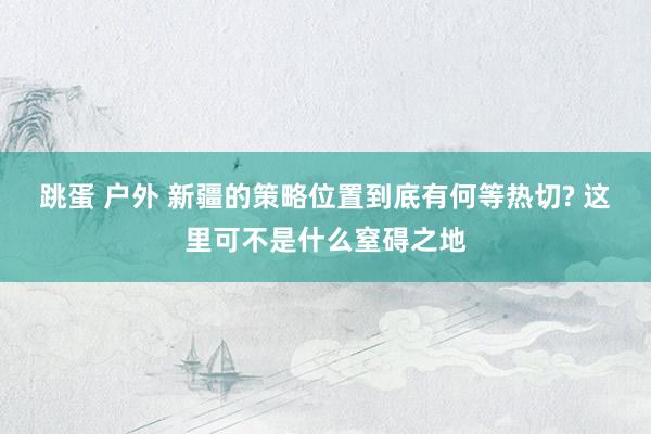 跳蛋 户外 新疆的策略位置到底有何等热切? 这里可不是什么窒