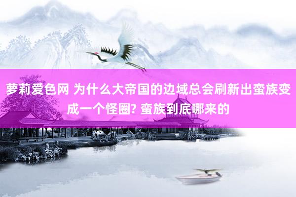 萝莉爱色网 为什么大帝国的边域总会刷新出蛮族变成一个怪圈? 蛮族到底哪来的