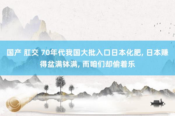 国产 肛交 70年代我国大批入口日本化肥, 日本赚得盆满钵满