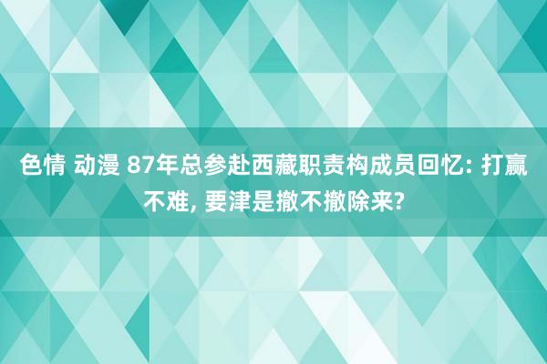 色情 动漫 87年总参赴西藏职责构成员回忆: 打赢不难, 要