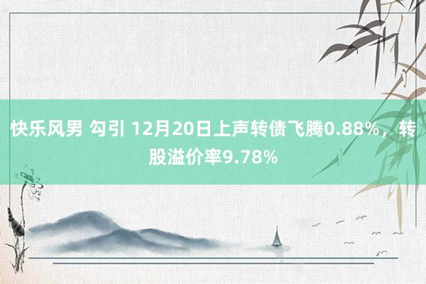 快乐风男 勾引 12月20日上声转债飞腾0.88%，转股溢价率9.78%