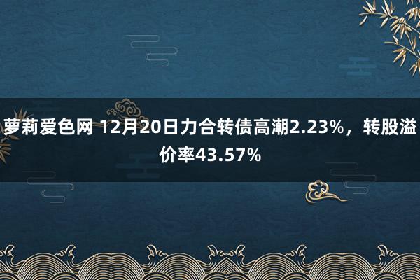 萝莉爱色网 12月20日力合转债高潮2.23%，转股溢价率43.57%