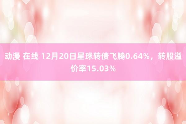 动漫 在线 12月20日星球转债飞腾0.64%，转股溢价率1