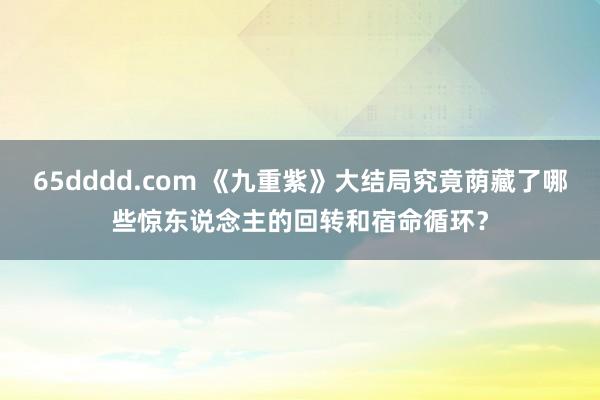 65dddd.com 《九重紫》大结局究竟荫藏了哪些惊东说念主的回转和宿命循环？