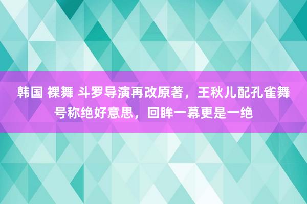 韩国 裸舞 斗罗导演再改原著，王秋儿配孔雀舞号称绝好意思，回