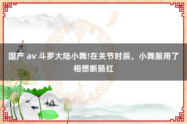 国产 av 斗罗大陆小舞!在关节时辰，小舞服用了相想断肠红