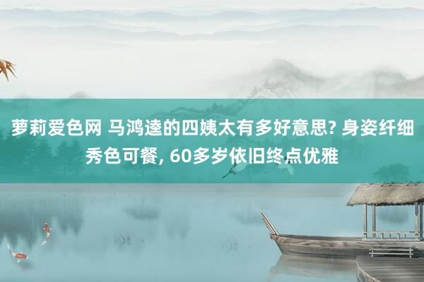 萝莉爱色网 马鸿逵的四姨太有多好意思? 身姿纤细秀色可餐， 60多岁依旧终点优雅