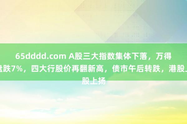 65dddd.com A股三大指数集体下落，万得微盘跌7%，四大行股价再翻新高，债市午后转跌，港股上扬