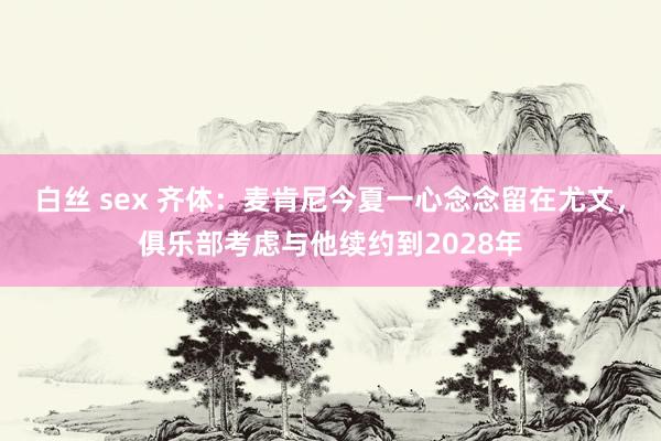 白丝 sex 齐体：麦肯尼今夏一心念念留在尤文，俱乐部考虑与他续约到2028年