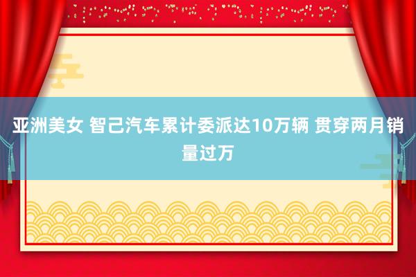 亚洲美女 智己汽车累计委派达10万辆 贯穿两月销量过万