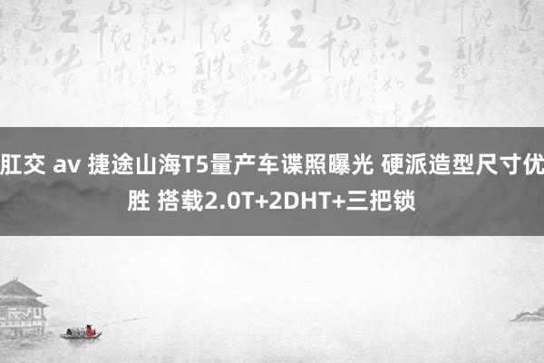 肛交 av 捷途山海T5量产车谍照曝光 硬派造型尺寸优胜 搭载2.0T+2DHT+三把锁