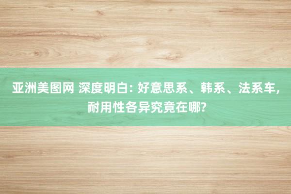 亚洲美图网 深度明白: 好意思系、韩系、法系车, 耐用性各异