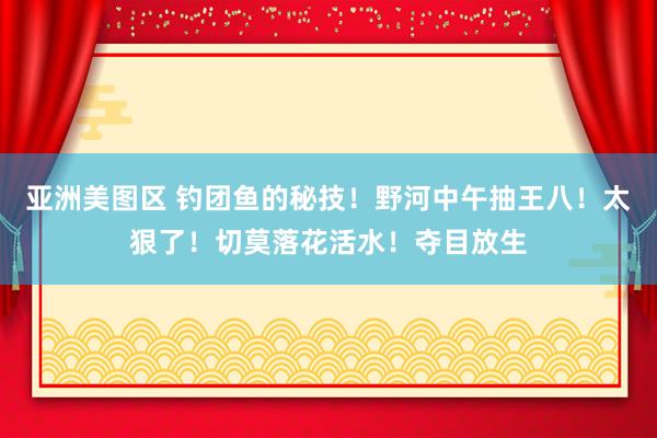 亚洲美图区 钓团鱼的秘技！野河中午抽王八！太狠了！切莫落花活