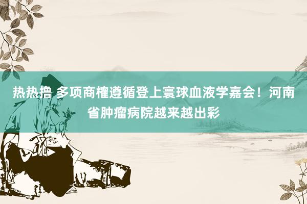 热热撸 多项商榷遵循登上寰球血液学嘉会！河南省肿瘤病院越来越