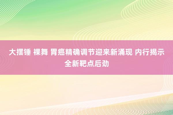 大摆锤 裸舞 胃癌精确调节迎来新涌现 内行揭示全新靶点后劲