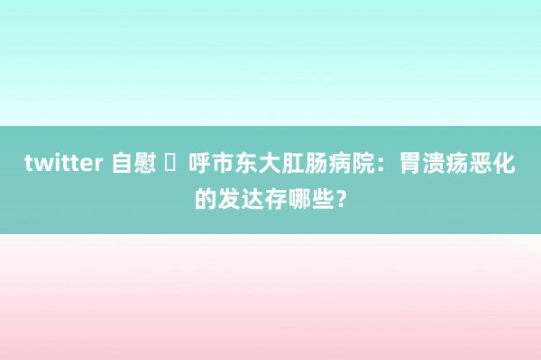 twitter 自慰 ​呼市东大肛肠病院：胃溃疡恶化的发达存