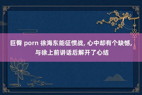 巨臀 porn 徐海东能征惯战, 心中却有个缺憾, 与徐上前