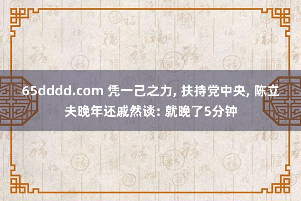 65dddd.com 凭一己之力， 扶持党中央， 陈立夫晚年还戚然谈: 就晚了5分钟