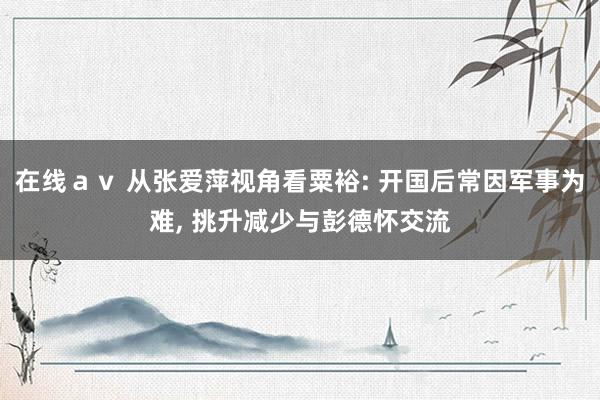 在线ａｖ 从张爱萍视角看粟裕: 开国后常因军事为难, 挑升减