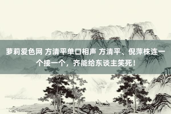 萝莉爱色网 方清平单口相声 方清平、倪萍株连一个接一个，齐能给东谈主笑死！