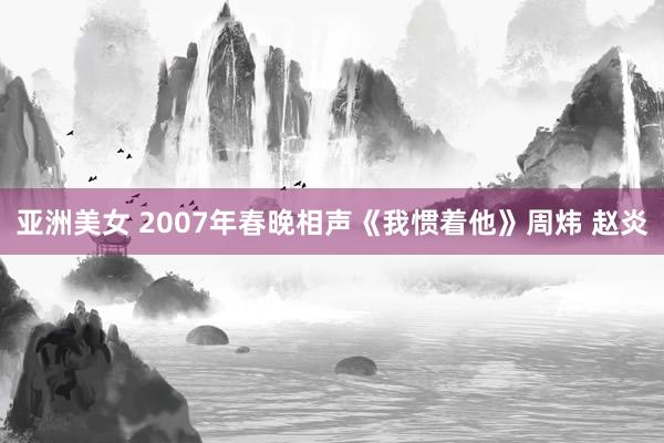 亚洲美女 2007年春晚相声《我惯着他》周炜 赵炎