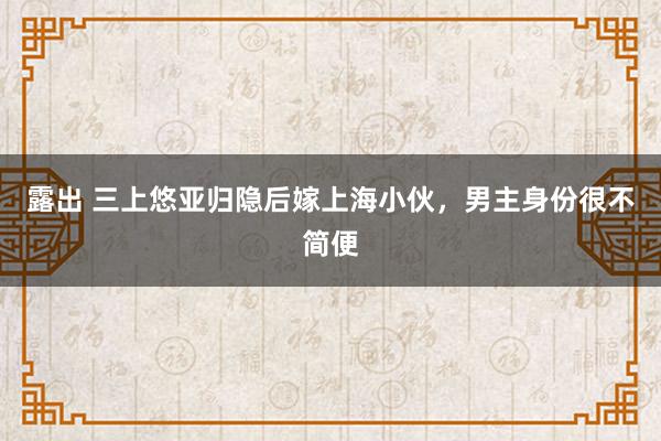 露出 三上悠亚归隐后嫁上海小伙，男主身份很不简便