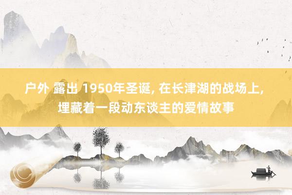 户外 露出 1950年圣诞, 在长津湖的战场上, 埋藏着一段