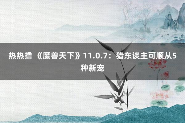 热热撸 《魔兽天下》11.0.7：猎东谈主可顺从5种新宠